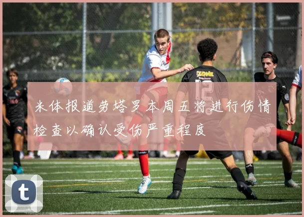 米体报道劳塔罗本周五将进行伤情检查以确认受伤严重程度