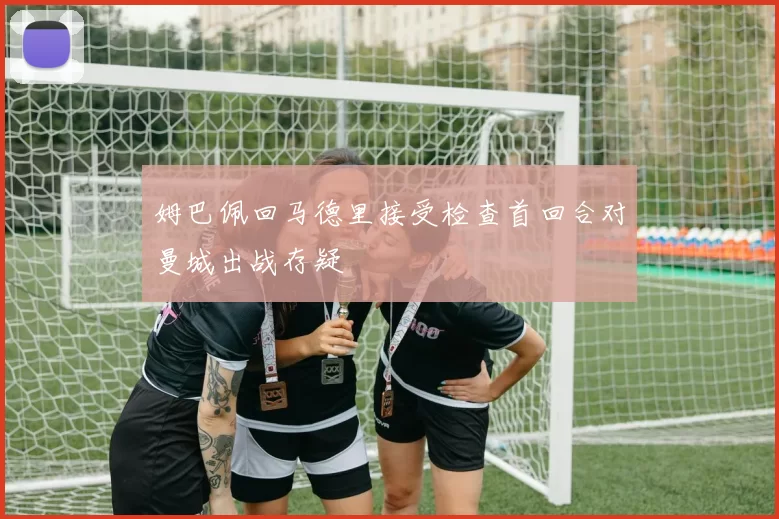 姆巴佩回马德里接受检查首回合对曼城出战存疑