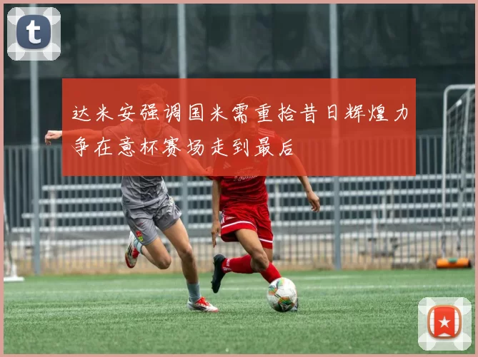达米安强调国米需重拾昔日辉煌力争在意杯赛场走到最后