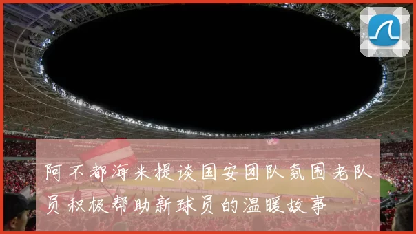 阿不都海米提谈国安团队氛围老队员积极帮助新球员的温暖故事