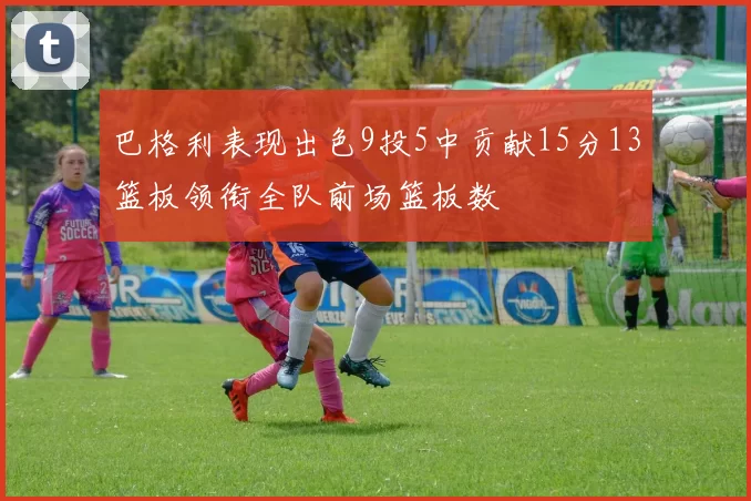 巴格利表现出色9投5中贡献15分13篮板领衔全队前场篮板数