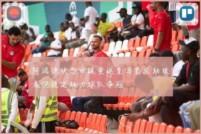 阿诺德状态回暖重返皇马首发助攻表现稳定助力球队争冠