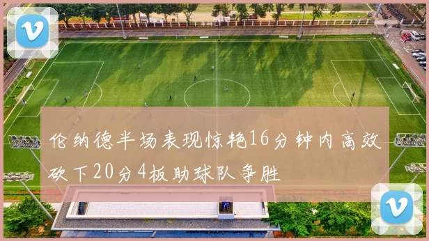 伦纳德半场表现惊艳16分钟内高效砍下20分4板助球队争胜