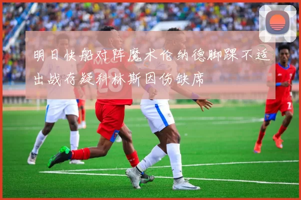 明日快船对阵魔术伦纳德脚踝不适出战存疑科林斯因伤缺席