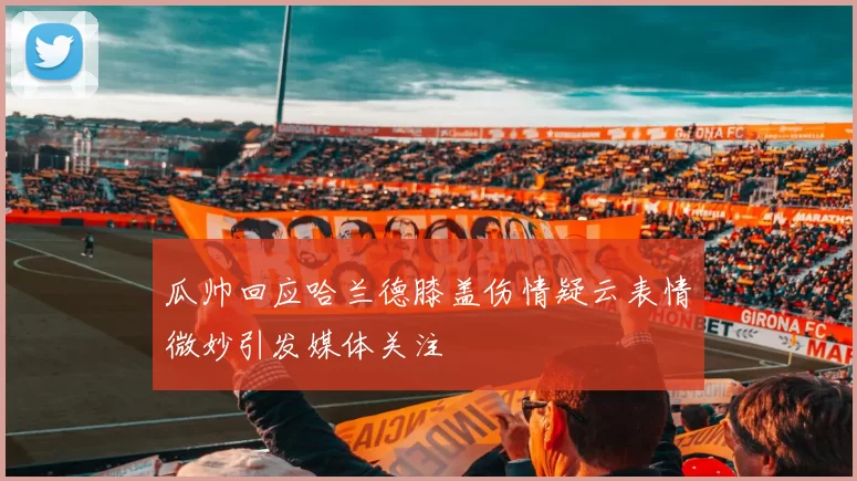 瓜帅回应哈兰德膝盖伤情疑云表情微妙引发媒体关注