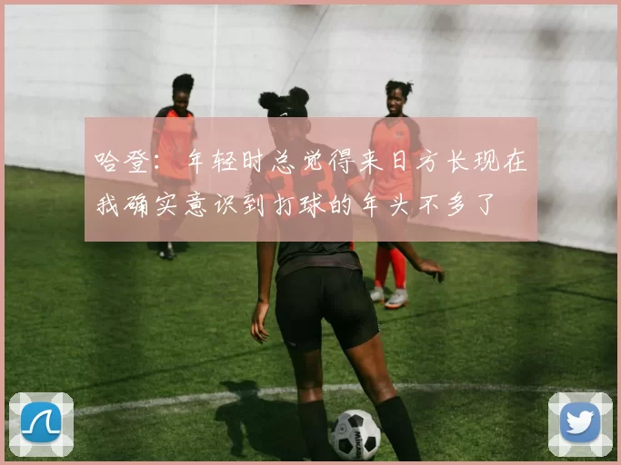 哈登：年轻时总觉得来日方长现在我确实意识到打球的年头不多了