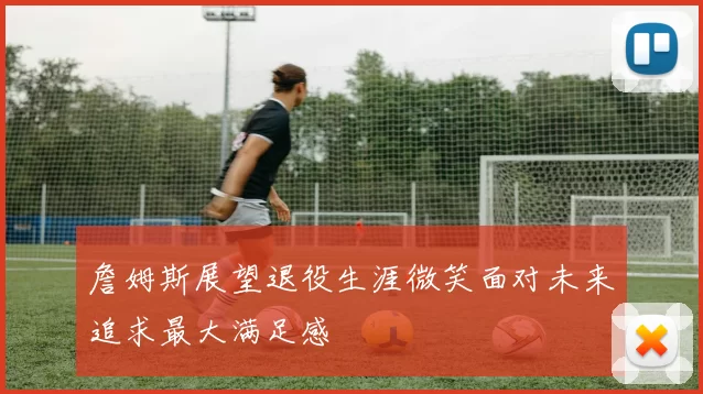 詹姆斯展望退役生涯微笑面对未来追求最大满足感