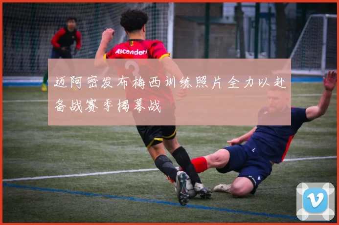 迈阿密发布梅西训练照片全力以赴备战赛季揭幕战
