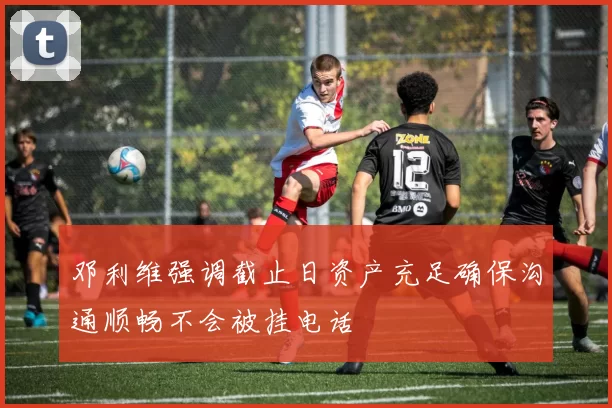 邓利维强调截止日资产充足确保沟通顺畅不会被挂电话