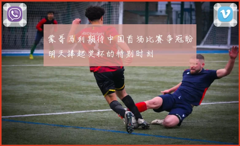 蒙哥马利期待中国首场比赛争冠盼明天捧起奖杯的特别时刻