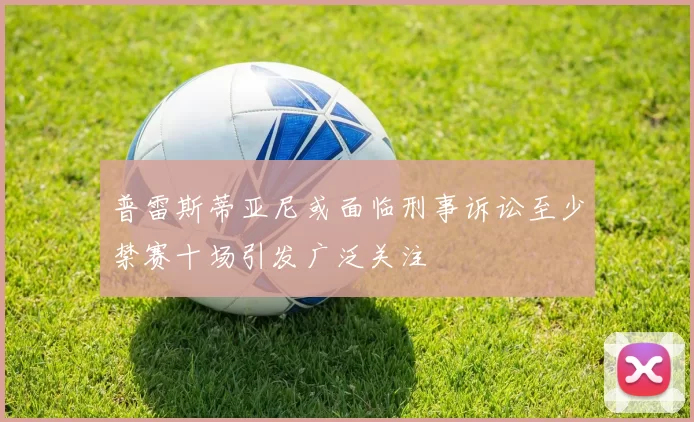 普雷斯蒂亚尼或面临刑事诉讼至少禁赛十场引发广泛关注