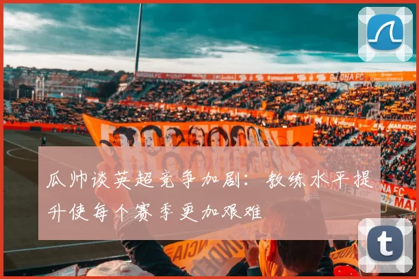 瓜帅谈英超竞争加剧：教练水平提升使每个赛季更加艰难