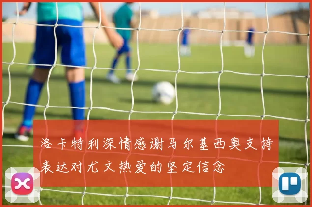 洛卡特利深情感谢马尔基西奥支持表达对尤文热爱的坚定信念